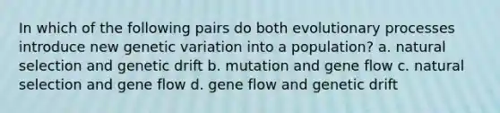 In which of the following pairs do both evolutionary processes introduce new genetic variation into a population? a. natural selection and genetic drift b. mutation and gene flow c. natural selection and gene flow d. gene flow and genetic drift