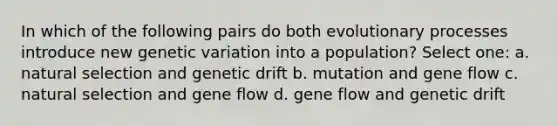 In which of the following pairs do both evolutionary processes introduce new genetic variation into a population? Select one: a. natural selection and genetic drift b. mutation and gene flow c. natural selection and gene flow d. gene flow and genetic drift