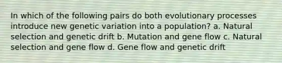 In which of the following pairs do both evolutionary processes introduce new genetic variation into a population? a. Natural selection and genetic drift b. Mutation and gene flow c. Natural selection and gene flow d. Gene flow and genetic drift