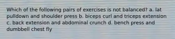 Which of the following pairs of exercises is not balanced? a. lat pulldown and shoulder press b. biceps curl and triceps extension c. back extension and abdominal crunch d. bench press and dumbbell chest fly