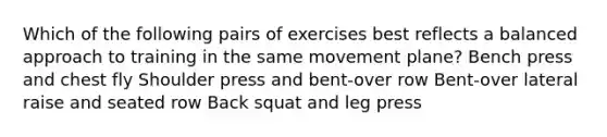 Which of the following pairs of exercises best reflects a balanced approach to training in the same movement plane? Bench press and chest fly Shoulder press and bent-over row Bent-over lateral raise and seated row Back squat and leg press