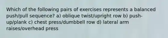 Which of the following pairs of exercises represents a balanced push/pull sequence? a) oblique twist/upright row b) push-up/plank c) chest press/dumbbell row d) lateral arm raises/overhead press