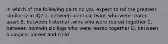 In which of the following pairs do you expect to nd the greatest similarity in IQ? a. between identical twins who were reared apart B. between fraternal twins who were reared together C. between nontwin siblings who were reared together D. between biological parent and child