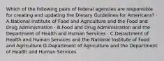 Which of the following pairs of federal agencies are responsible for creating and updating the Dietary Guidelines for Americans? · A.National Institute of Food and Agriculture and the Food and Drug Administration · B.Food and Drug Administration and the Department of Health and Human Services · C.Department of Health and Human Services and the National Institute of Food and Agriculture D.Department of Agriculture and the Department of Health and Human Services