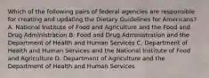 Which of the following pairs of federal agencies are responsible for creating and updating the Dietary Guidelines for Americans? A. National Institute of Food and Agriculture and the Food and Drug Administration B. Food and Drug Administration and the Department of Health and Human Services C. Department of Health and Human Services and the National Institute of Food and Agriculture D. Department of Agriculture and the Department of Health and Human Services