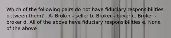 Which of the following pairs do not have fiduciary responsibilities between them? . A- Broker - seller b. Broker - buyer c. Broker - broker d. All of the above have fiduciary responsibilities e. None of the above