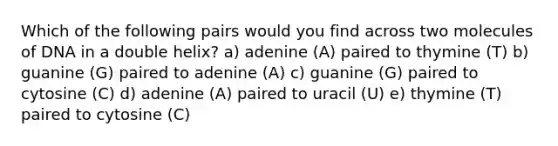 Which of the following pairs would you find across two molecules of DNA in a double helix? a) adenine (A) paired to thymine (T) b) guanine (G) paired to adenine (A) c) guanine (G) paired to cytosine (C) d) adenine (A) paired to uracil (U) e) thymine (T) paired to cytosine (C)