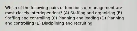 Which of the following pairs of functions of management are most closely interdependent? (A) Staffing and organizing (B) Staffing and controlling (C) Planning and leading (D) Planning and controlling (E) Disciplining and recruiting