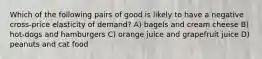 Which of the following pairs of good is likely to have a negative cross-price elasticity of demand? A) bagels and cream cheese B) hot-dogs and hamburgers C) orange juice and grapefruit juice D) peanuts and cat food