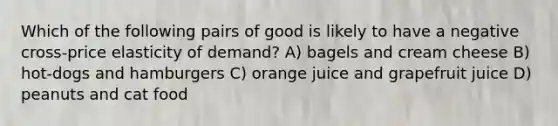 Which of the following pairs of good is likely to have a negative cross-price elasticity of demand? A) bagels and cream cheese B) hot-dogs and hamburgers C) orange juice and grapefruit juice D) peanuts and cat food