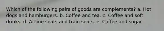 Which of the following pairs of goods are complements? a. Hot dogs and hamburgers. b. Coffee and tea. c. Coffee and soft drinks. d. Airline seats and train seats. e. Coffee and sugar.