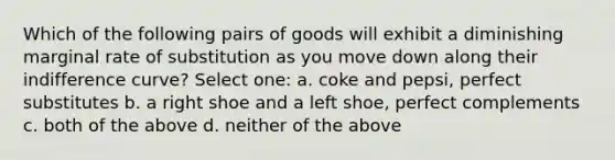 Which of the following pairs of goods will exhibit a diminishing marginal rate of substitution as you move down along their indifference curve? Select one: a. coke and pepsi, perfect substitutes b. a right shoe and a left shoe, perfect complements c. both of the above d. neither of the above