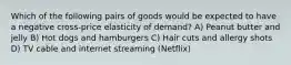 Which of the following pairs of goods would be expected to have a negative cross-price elasticity of demand? A) Peanut butter and jelly B) Hot dogs and hamburgers C) Hair cuts and allergy shots D) TV cable and internet streaming (Netflix)