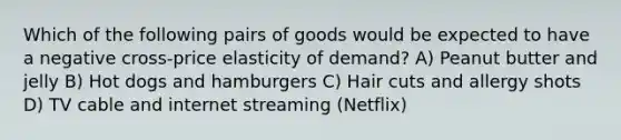 Which of the following pairs of goods would be expected to have a negative cross-price elasticity of demand? A) Peanut butter and jelly B) Hot dogs and hamburgers C) Hair cuts and allergy shots D) TV cable and internet streaming (Netflix)