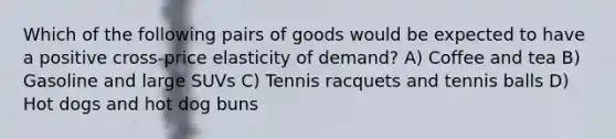 Which of the following pairs of goods would be expected to have a positive cross-price elasticity of demand? A) Coffee and tea B) Gasoline and large SUVs C) Tennis racquets and tennis balls D) Hot dogs and hot dog buns