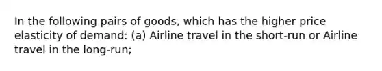 In the following pairs of goods, which has the higher price elasticity of demand: (a) Airline travel in the short-run or Airline travel in the long-run;