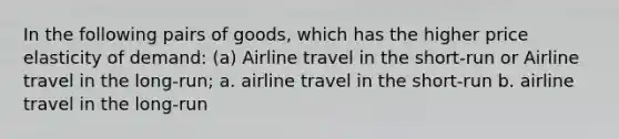 In the following pairs of goods, which has the higher price elasticity of demand: (a) Airline travel in the short-run or Airline travel in the long-run; a. airline travel in the short-run b. airline travel in the long-run