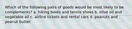 Which of the following pairs of goods would be most likely to be complements? a. hiking boots and tennis shoes b. olive oil and vegetable oil c. airline tickets and rental cars d. peanuts and peanut butter