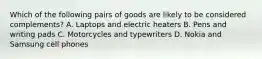 Which of the following pairs of goods are likely to be considered complements? A. Laptops and electric heaters B. Pens and writing pads C. Motorcycles and typewriters D. Nokia and Samsung cell phones