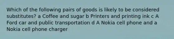 Which of the following pairs of goods is likely to be considered substitutes? a Coffee and sugar b Printers and printing ink c A Ford car and public transportation d A Nokia cell phone and a Nokia cell phone charger