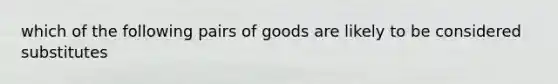 which of the following pairs of goods are likely to be considered substitutes