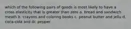 which of the following pairs of goods is most likely to have a cross elasticity that is greater than zero a. bread and sandwich meath b. crayons and coloring books c. peanut butter and jellu d. coca-cola and dr. pepper