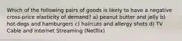 Which of the following pairs of goods is likely to have a negative cross-price elasticity of demand? a) peanut butter and jelly b) hot-dogs and hamburgers c) haircuts and allergy shots d) TV Cable and Internet Streaming (Netflix)