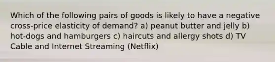 Which of the following pairs of goods is likely to have a negative cross-price elasticity of demand? a) peanut butter and jelly b) hot-dogs and hamburgers c) haircuts and allergy shots d) TV Cable and Internet Streaming (Netflix)