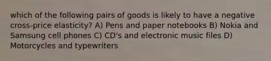 which of the following pairs of goods is likely to have a negative cross-price elasticity? A) Pens and paper notebooks B) Nokia and Samsung cell phones C) CD's and electronic music files D) Motorcycles and typewriters