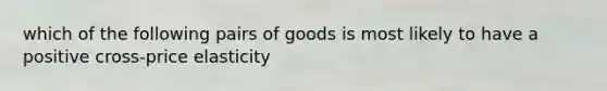 which of the following pairs of goods is most likely to have a positive cross-price elasticity