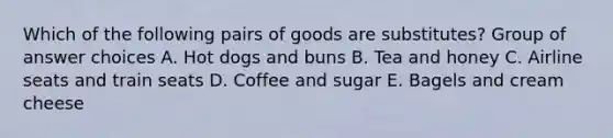 Which of the following pairs of goods are substitutes? Group of answer choices A. Hot dogs and buns B. Tea and honey C. Airline seats and train seats D. Coffee and sugar E. Bagels and cream cheese