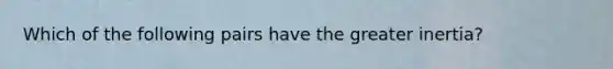 Which of the following pairs have the greater inertia?