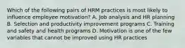 Which of the following pairs of HRM practices is most likely to influence employee motivation? A. Job analysis and HR planning B. Selection and productivity improvement programs C. Training and safety and health programs D. Motivation is one of the few variables that cannot be improved using HR practices