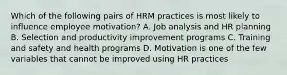 Which of the following pairs of HRM practices is most likely to influence employee motivation? A. Job analysis and HR planning B. Selection and productivity improvement programs C. Training and safety and health programs D. Motivation is one of the few variables that cannot be improved using HR practices