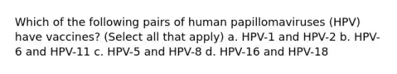 Which of the following pairs of human papillomaviruses (HPV) have vaccines? (Select all that apply) a. HPV-1 and HPV-2 b. HPV-6 and HPV-11 c. HPV-5 and HPV-8 d. HPV-16 and HPV-18