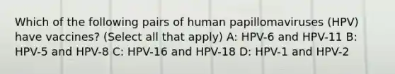 Which of the following pairs of human papillomaviruses (HPV) have vaccines? (Select all that apply) A: HPV-6 and HPV-11 B: HPV-5 and HPV-8 C: HPV-16 and HPV-18 D: HPV-1 and HPV-2