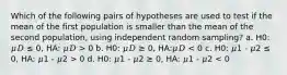 Which of the following pairs of hypotheses are used to test if the mean of the first population is smaller than the mean of the second population, using independent random sampling? a. H0: 𝜇𝐷 ≤ 0, HA: 𝜇𝐷 > 0 b. H0: 𝜇𝐷 ≥ 0, HA:𝜇𝐷 0 d. H0: 𝜇1 - 𝜇2 ≥ 0, HA: 𝜇1 - 𝜇2 < 0