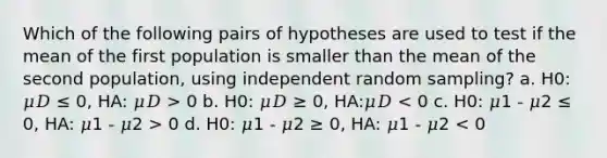 Which of the following pairs of hypotheses are used to test if the mean of the first population is smaller than the mean of the second population, using independent random sampling? a. H0: 𝜇𝐷 ≤ 0, HA: 𝜇𝐷 > 0 b. H0: 𝜇𝐷 ≥ 0, HA:𝜇𝐷 0 d. H0: 𝜇1 - 𝜇2 ≥ 0, HA: 𝜇1 - 𝜇2 < 0