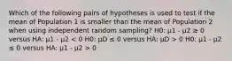 Which of the following pairs of hypotheses is used to test if the mean of Population 1 is smaller than the mean of Population 2 when using independent random sampling? H0: μ1 - μ2 ≥ 0 versus HA: μ1 - μ2 0 H0: μ1 - μ2 ≤ 0 versus HA: μ1 - μ2 > 0