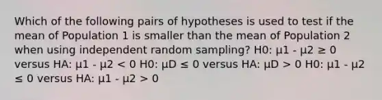 Which of the following pairs of hypotheses is used to test if the mean of Population 1 is smaller than the mean of Population 2 when using independent random sampling? H0: μ1 - μ2 ≥ 0 versus HA: μ1 - μ2 0 H0: μ1 - μ2 ≤ 0 versus HA: μ1 - μ2 > 0