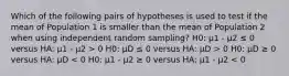 Which of the following pairs of hypotheses is used to test if the mean of Population 1 is smaller than the mean of Population 2 when using independent random sampling? H0: μ1 - μ2 ≤ 0 versus HA: μ1 - μ2 > 0 H0: μD ≤ 0 versus HA: μD > 0 H0: μD ≥ 0 versus HA: μD < 0 H0: μ1 - μ2 ≥ 0 versus HA: μ1 - μ2 < 0