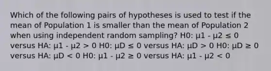 Which of the following pairs of hypotheses is used to test if the mean of Population 1 is smaller than the mean of Population 2 when using independent random sampling? H0: μ1 - μ2 ≤ 0 versus HA: μ1 - μ2 > 0 H0: μD ≤ 0 versus HA: μD > 0 H0: μD ≥ 0 versus HA: μD < 0 H0: μ1 - μ2 ≥ 0 versus HA: μ1 - μ2 < 0