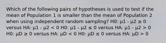 Which of the following pairs of hypotheses is used to test if the mean of Population 1 is smaller than the mean of Population 2 when using independent random sampling? H0: μ1 - μ2 ≥ 0 versus HA: μ1 - μ2 0 H0: μD ≥ 0 versus HA: μD 0