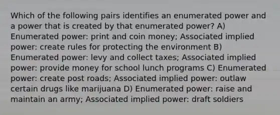 Which of the following pairs identifies an enumerated power and a power that is created by that enumerated power? A) Enumerated power: print and coin money; Associated implied power: create rules for protecting the environment B) Enumerated power: levy and collect taxes; Associated implied power: provide money for school lunch programs C) Enumerated power: create post roads; Associated implied power: outlaw certain drugs like marijuana D) Enumerated power: raise and maintain an army; Associated implied power: draft soldiers