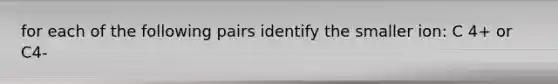 for each of the following pairs identify the smaller ion: C 4+ or C4-
