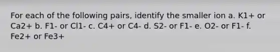 For each of the following pairs, identify the smaller ion a. K1+ or Ca2+ b. F1- or Cl1- c. C4+ or C4- d. S2- or F1- e. O2- or F1- f. Fe2+ or Fe3+