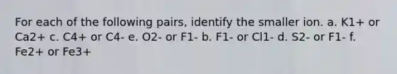 For each of the following pairs, identify the smaller ion. a. K1+ or Ca2+​​​ c. C4+ or C4-​​​ e. O2- or F1- b. F1- or Cl1- ​​​d. S2- or F1-​​​ f. Fe2+ or Fe3+