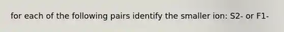 for each of the following pairs identify the smaller ion: S2- or F1-