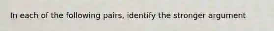 In each of the following pairs, identify the stronger argument