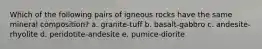 Which of the following pairs of igneous rocks have the same mineral composition? a. granite-tuff b. basalt-gabbro c. andesite-rhyolite d. peridotite-andesite e. pumice-diorite